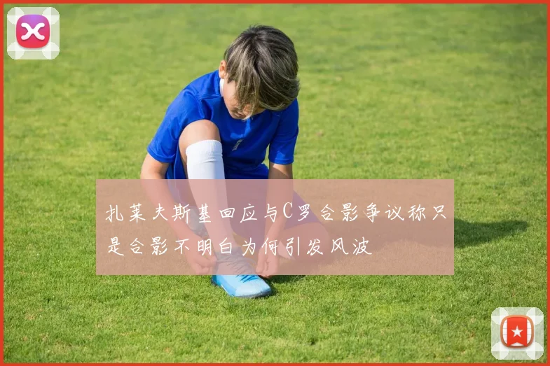 扎莱夫斯基回应与C罗合影争议称只是合影不明白为何引发风波