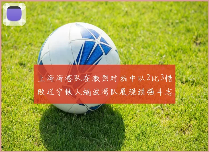 上海海港队在激烈对抗中以2比3惜败辽宁铁人楠波湾队展现顽强斗志
