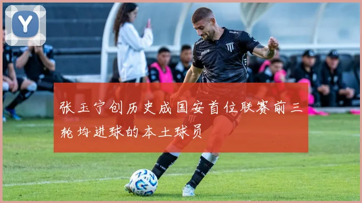 张玉宁创历史成国安首位联赛前三轮均进球的本土球员