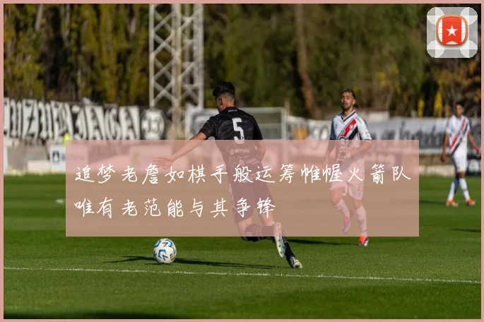 追梦老詹如棋手般运筹帷幄火箭队唯有老范能与其争锋