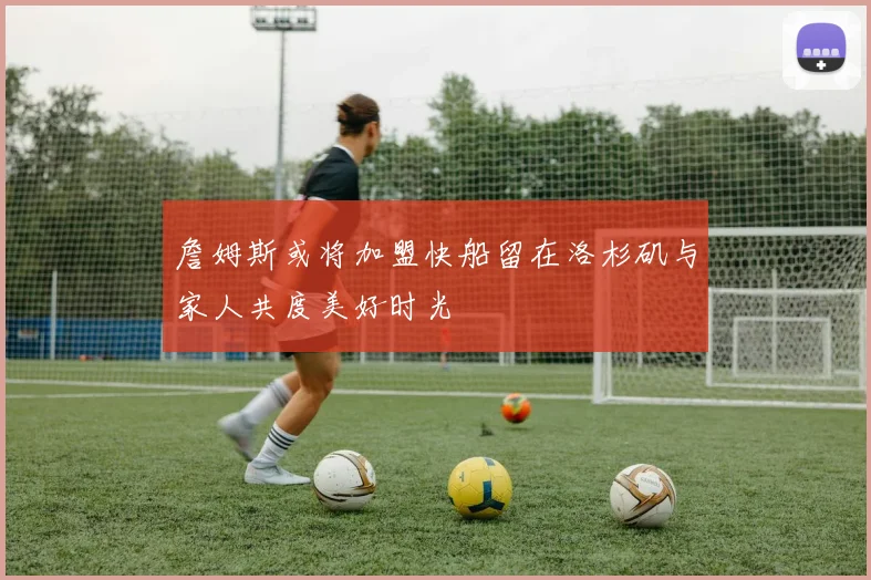 詹姆斯或将加盟快船留在洛杉矶与家人共度美好时光