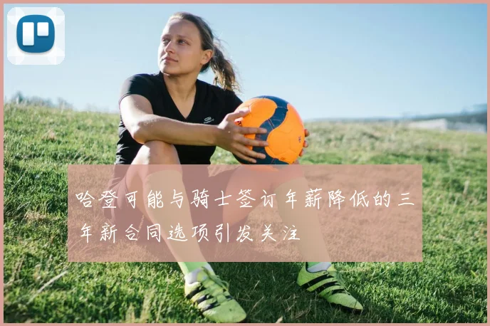 哈登可能与骑士签订年薪降低的三年新合同选项引发关注