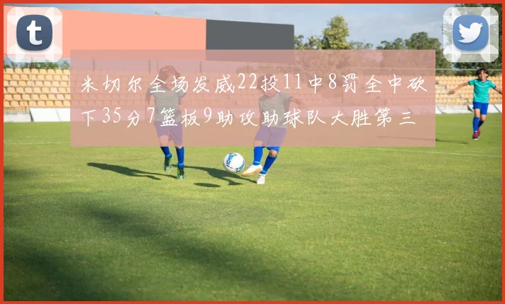 米切尔全场发威22投11中8罚全中砍下35分7篮板9助攻助球队大胜第三节独得20分