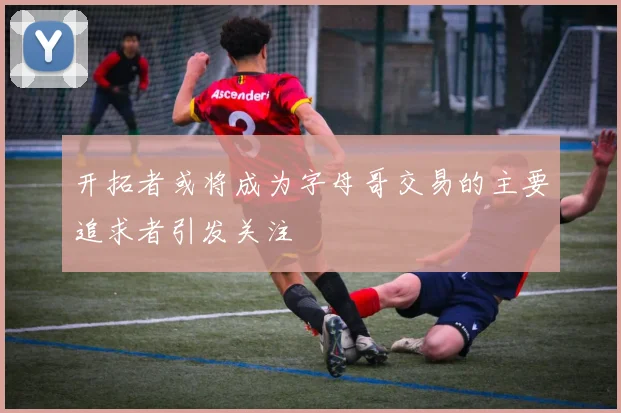 开拓者或将成为字母哥交易的主要追求者引发关注