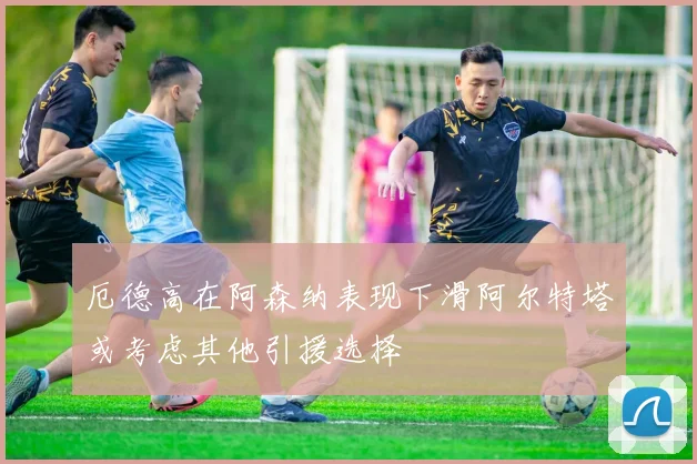 厄德高在阿森纳表现下滑阿尔特塔或考虑其他引援选择