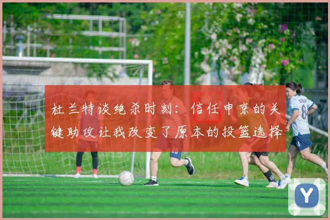 杜兰特谈绝杀时刻：信任申京的关键助攻让我改变了原本的投篮选择