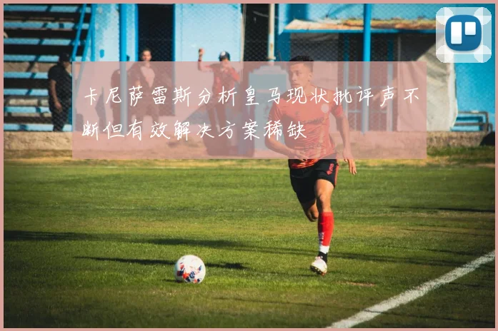 卡尼萨雷斯分析皇马现状批评声不断但有效解决方案稀缺