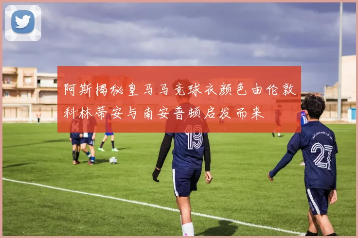 阿斯揭秘皇马马竞球衣颜色由伦敦科林蒂安与南安普顿启发而来