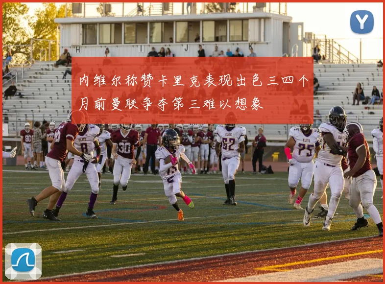 内维尔称赞卡里克表现出色三四个月前曼联争夺第三难以想象