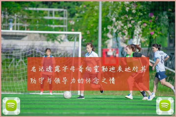 名记透露字母哥向霍勒迪表达对其防守与领导力的怀念之情