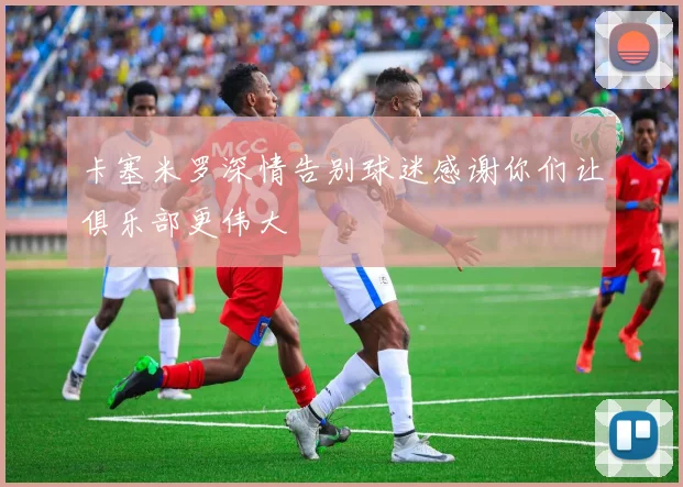 卡塞米罗深情告别球迷感谢你们让俱乐部更伟大