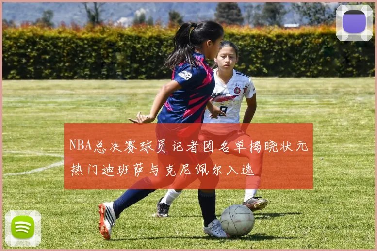 NBA总决赛球员记者团名单揭晓状元热门迪班萨与克尼佩尔入选