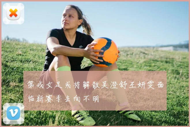 第戎女足或将解散吴澄舒王妍雯面临新赛季去向不明