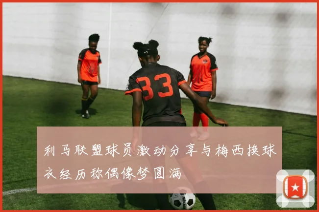 利马联盟球员激动分享与梅西换球衣经历称偶像梦圆满
