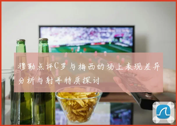 穆勒点评C罗与梅西的场上表现差异分析与射手特质探讨