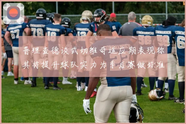 普理查德谈武切维奇适应期表现称其将提升球队实力为季后赛做好准备