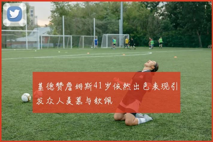 基德赞詹姆斯41岁依然出色表现引发众人羡慕与钦佩