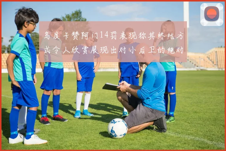 乌度卡赞阿门14罚表现称其终结方式令人欣赏展现出对小后卫的绝对统治力